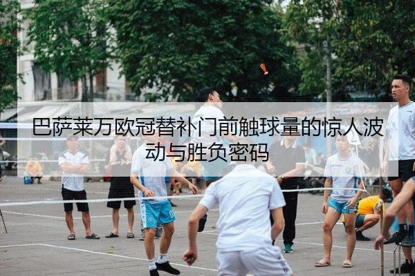 巴萨莱万欧冠替补门前触球量的惊人波动与胜负密码