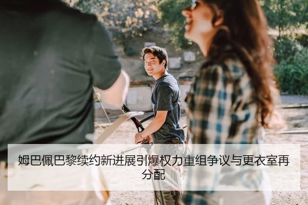 姆巴佩巴黎续约新进展引爆权力重组争议与更衣室再分配